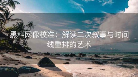 黑料网像校准：解读二次叙事与时间线重排的艺术