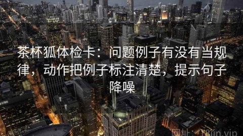 茶杯狐体检卡：问题例子有没有当规律，动作把例子标注清楚，提示句子降噪