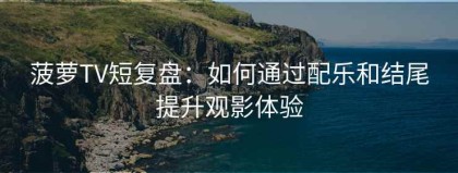 菠萝TV短复盘：如何通过配乐和结尾提升观影体验