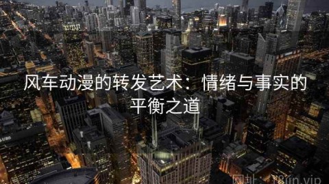 风车动漫的转发艺术：情绪与事实的平衡之道
