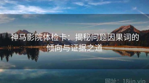 神马影院体检卡：揭秘问题因果词的倾向与证据之道
