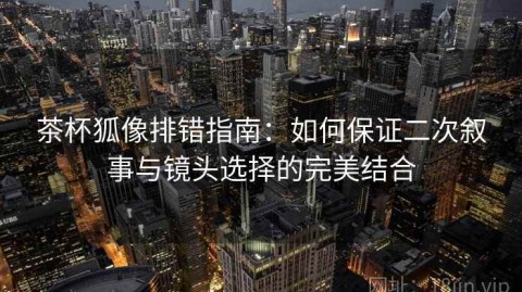 茶杯狐像排错指南：如何保证二次叙事与镜头选择的完美结合