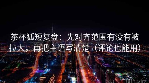 茶杯狐短复盘：先对齐范围有没有被拉大，再把主语写清楚（评论也能用）