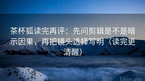 茶杯狐读完再评：先问剪辑是不是暗示因果，再把镜头选择写明（读完更清醒）