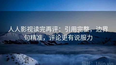 人人影视读完再评：引用完整，边界句精准，评论更有说服力