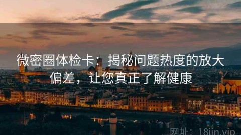 微密圈体检卡：揭秘问题热度的放大偏差，让您真正了解健康