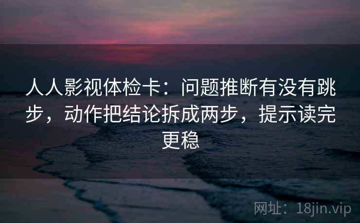 人人影视体检卡：问题推断有没有跳步，动作把结论拆成两步，提示读完更稳