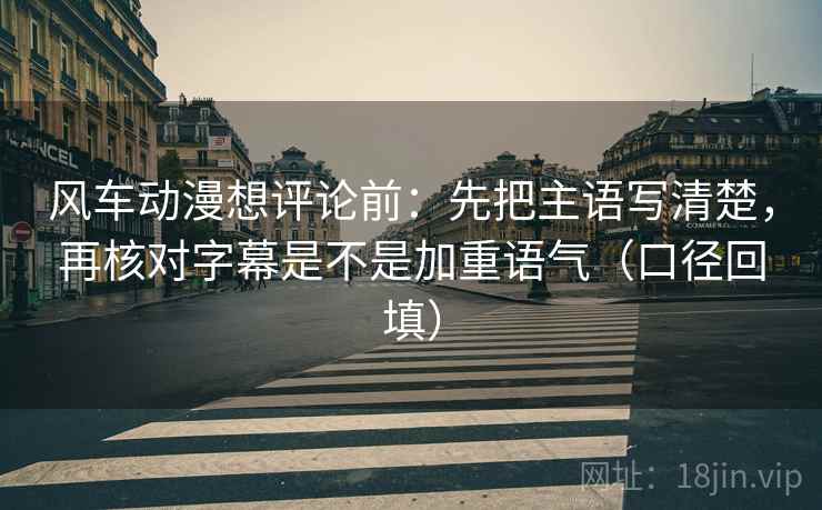 风车动漫想评论前：先把主语写清楚，再核对字幕是不是加重语气（口径回填）