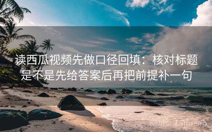 读西瓜视频先做口径回填：核对标题是不是先给答案后再把前提补一句