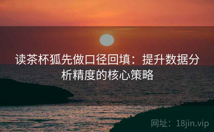 读茶杯狐先做口径回填:提升数据分析精度的核心策略 读茶杯狐先做口径回填:提升数据分析精度的核心策略