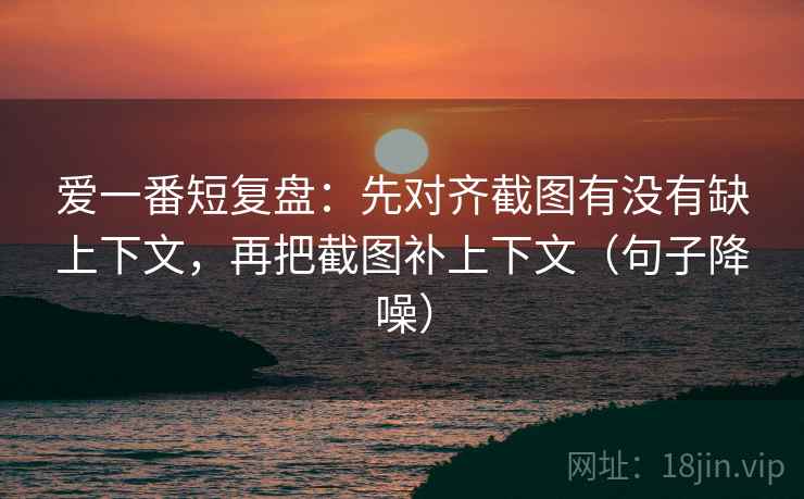 爱一番短复盘:先对齐截图有没有缺上下文,再把截图补上下文(句子降噪) 爱一番短复盘:先对齐截图有没有缺上下文,再把截图补上下文(句子降噪)