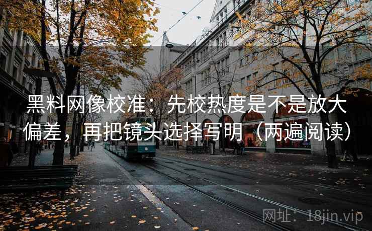 黑料网像校准：先校热度是不是放大偏差，再把镜头选择写明（两遍阅读）
