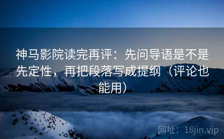 神马影院读完再评：先问导语是不是先定性，再把段落写成提纲（评论也能用）