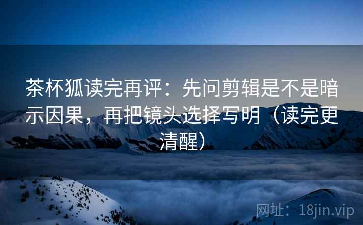 茶杯狐读完再评：先问剪辑是不是暗示因果，再把镜头选择写明（读完更清醒）