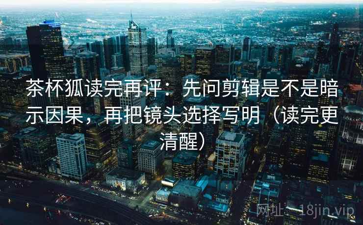 茶杯狐读完再评：先问剪辑是不是暗示因果，再把镜头选择写明（读完更清醒）