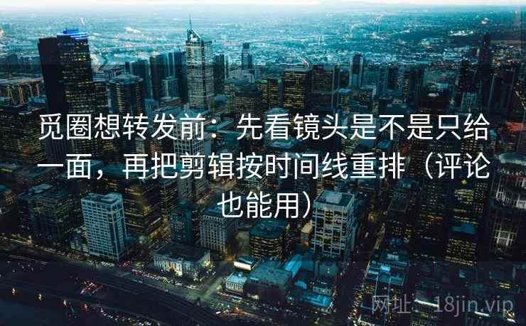 觅圈想转发前：先看镜头是不是只给一面，再把剪辑按时间线重排（评论也能用）