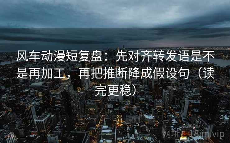 风车动漫短复盘：先对齐转发语是不是再加工，再把推断降成假设句（读完更稳）