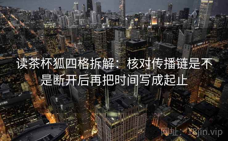 读茶杯狐四格拆解:核对传播链是不是断开后再把时间写成起止 读茶杯狐四格拆解:核对传播链是不是断开后再把时间写成起止