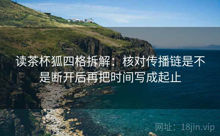 读茶杯狐四格拆解:核对传播链是不是断开后再把时间写成起止 读茶杯狐四格拆解:核对传播链是不是断开后再把时间写成起止