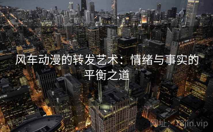 风车动漫的转发艺术:情绪与事实的平衡之道 风车动漫的转发艺术:情绪与事实的平衡之道