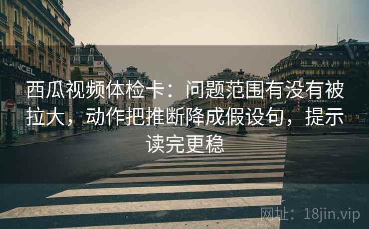 西瓜视频体检卡：问题范围有没有被拉大，动作把推断降成假设句，提示读完更稳