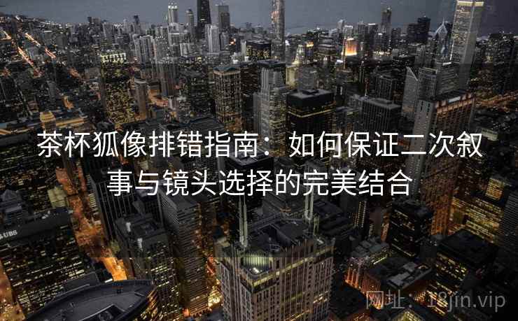 茶杯狐像排错指南：如何保证二次叙事与镜头选择的完美结合