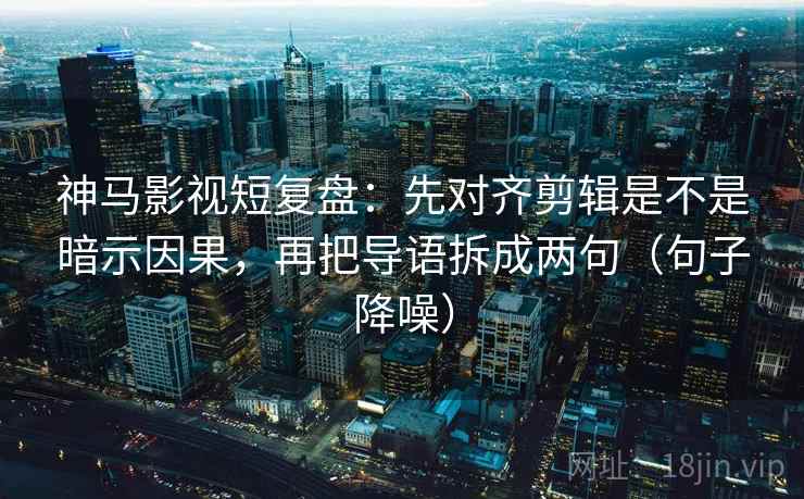 神马影视短复盘：先对齐剪辑是不是暗示因果，再把导语拆成两句（句子降噪）