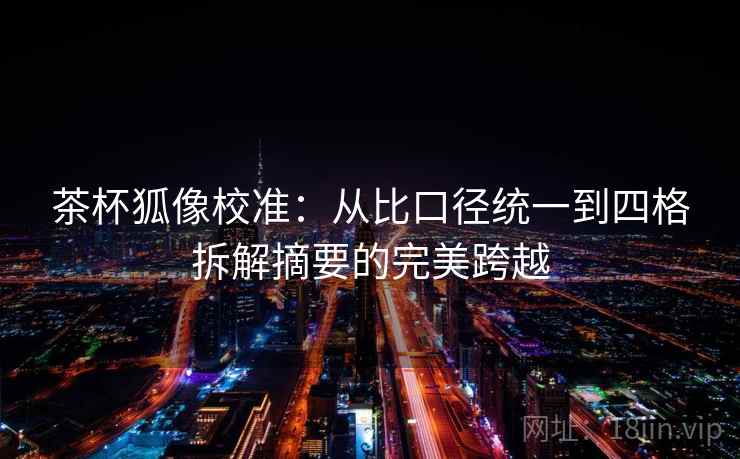茶杯狐像校准:从比口径统一到四格拆解摘要的完美跨越 茶杯狐像校准:从比口径统一到四格拆解摘要的完美跨越