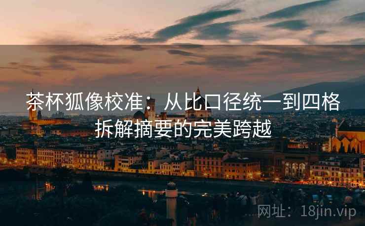 茶杯狐像校准:从比口径统一到四格拆解摘要的完美跨越 茶杯狐像校准:从比口径统一到四格拆解摘要的完美跨越