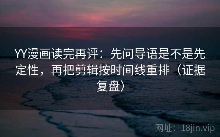 YY漫画读完再评：先问导语是不是先定性，再把剪辑按时间线重排（证据复盘）