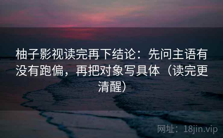 柚子影视读完再下结论:先问主语有没有跑偏,再把对象写具体(读完更清醒) 柚子影视读完再下结论:先问主语有没有跑偏,再把对象写具体(读完更清醒)
