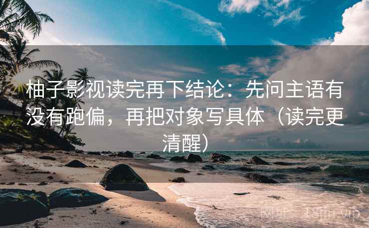 柚子影视读完再下结论:先问主语有没有跑偏,再把对象写具体(读完更清醒) 柚子影视读完再下结论:先问主语有没有跑偏,再把对象写具体(读完更清醒)
