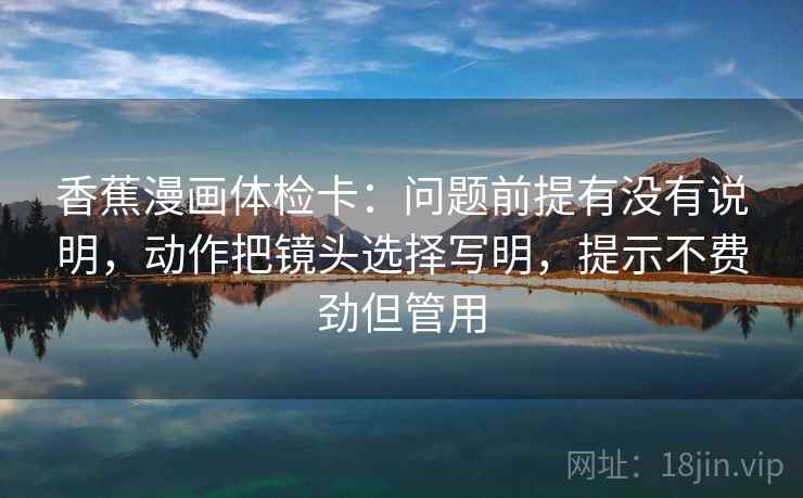 香蕉漫画体检卡:问题前提有没有说明,动作把镜头选择写明,提示不费劲但管用 香蕉漫画体检卡:问题前提有没有说明,动作把镜头选择写明,提示不费劲但管用