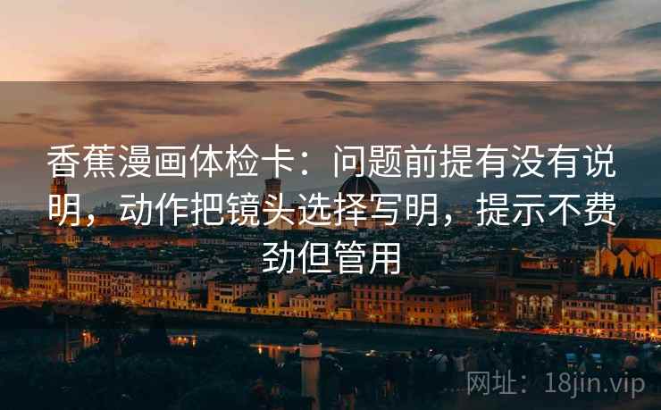 香蕉漫画体检卡:问题前提有没有说明,动作把镜头选择写明,提示不费劲但管用 香蕉漫画体检卡:问题前提有没有说明,动作把镜头选择写明,提示不费劲但管用