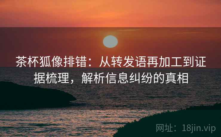 茶杯狐像排错:从转发语再加工到证据梳理,解析信息纠纷的真相 茶杯狐像排错:从转发语再加工到证据梳理,解析信息纠纷的真相