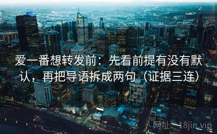 爱一番想转发前:先看前提有没有默认,再把导语拆成两句(证据三连) 爱一番想转发前:先看前提有没有默认,再把导语拆成两句(证据三连)