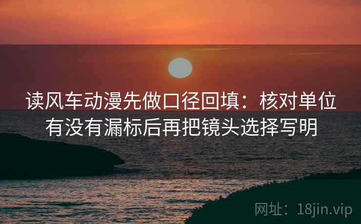 读风车动漫先做口径回填:核对单位有没有漏标后再把镜头选择写明 读风车动漫先做口径回填:核对单位有没有漏标后再把镜头选择写明