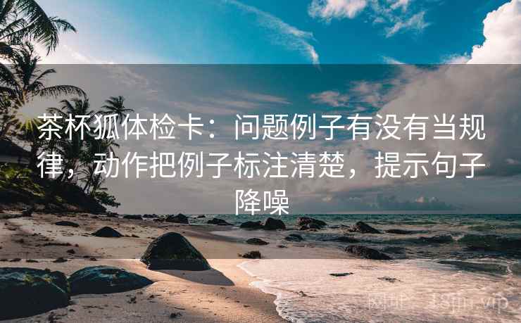 茶杯狐体检卡:问题例子有没有当规律,动作把例子标注清楚,提示句子降噪 茶杯狐体检卡:问题例子有没有当规律,动作把例子标注清楚,提示句子降噪