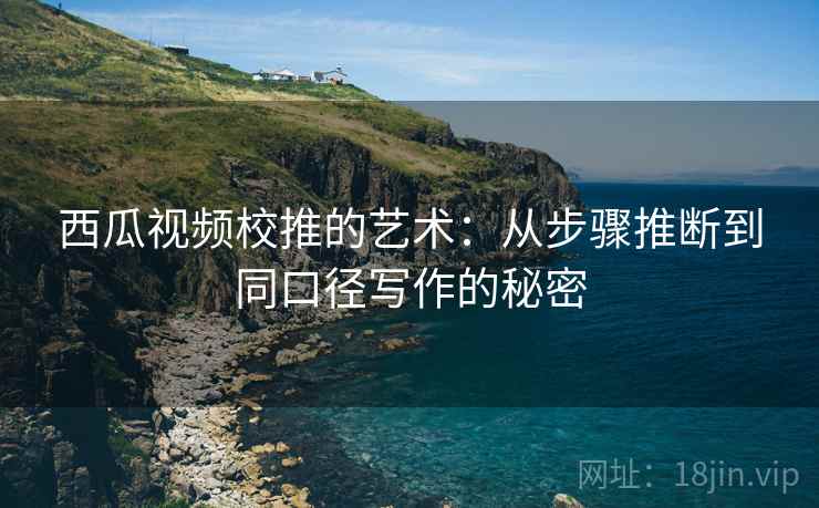 西瓜视频校推的艺术:从步骤推断到同口径写作的秘密 西瓜视频校推的艺术:从步骤推断到同口径写作的秘密