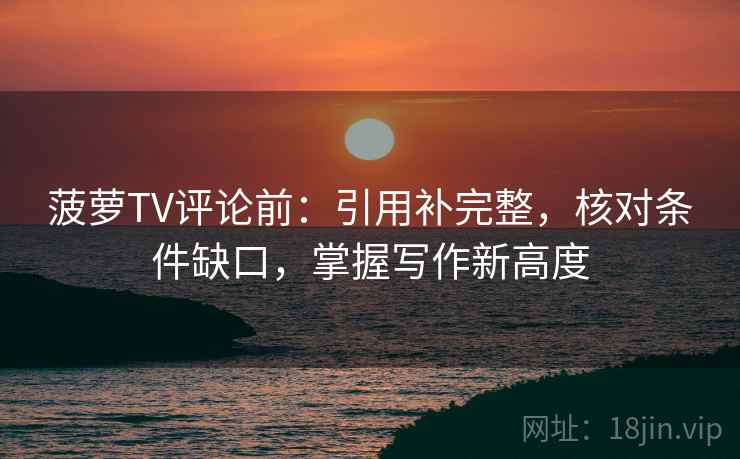 菠萝TV评论前:引用补完整,核对条件缺口,掌握写作新高度 菠萝TV评论前:引用补完整,核对条件缺口,掌握写作新高度